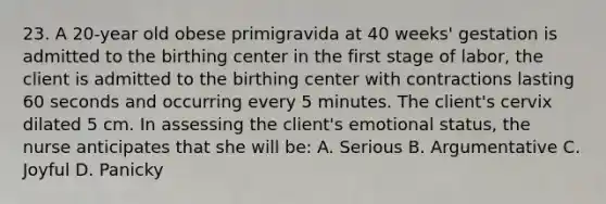 23. A 20-year old obese primigravida at 40 weeks' gestation is admitted to the birthing center in the first stage of labor, the client is admitted to the birthing center with contractions lasting 60 seconds and occurring every 5 minutes. The client's cervix dilated 5 cm. In assessing the client's emotional status, the nurse anticipates that she will be: A. Serious B. Argumentative C. Joyful D. Panicky