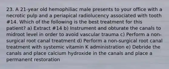 23. A 21-year old hemophiliac male presents to your office with a necrotic pulp and a periapical radiolucency associated with tooth #14. Which of the following is the best treatment for this patient? a) Extract #14 b) Instrument and obturate the canals to midroot level in order to avoid vascular trauma c) Perform a non-surgical root canal treatment d) Perform a non-surgical root canal treatment with systemic vitamin K administration e) Debride the canals and place calcium hydroxide in the canals and place a permanent restoration