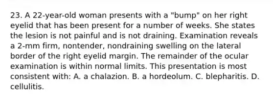 23. A 22-year-old woman presents with a "bump" on her right eyelid that has been present for a number of weeks. She states the lesion is not painful and is not draining. Examination reveals a 2-mm firm, nontender, nondraining swelling on the lateral border of the right eyelid margin. The remainder of the ocular examination is within normal limits. This presentation is most consistent with: A. a chalazion. B. a hordeolum. C. blepharitis. D. cellulitis.