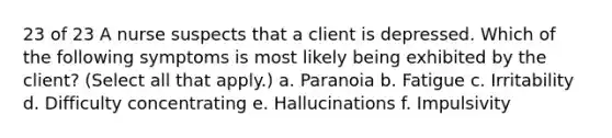 23 of 23 A nurse suspects that a client is depressed. Which of the following symptoms is most likely being exhibited by the client? (Select all that apply.) a. Paranoia b. Fatigue c. Irritability d. Difficulty concentrating e. Hallucinations f. Impulsivity