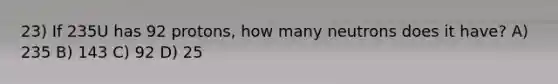 23) If 235U has 92 protons, how many neutrons does it have? A) 235 B) 143 C) 92 D) 25