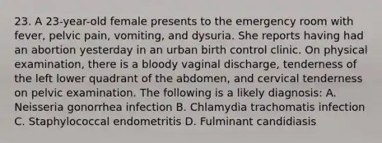 23. A 23-year-old female presents to the emergency room with fever, pelvic pain, vomiting, and dysuria. She reports having had an abortion yesterday in an urban birth control clinic. On physical examination, there is a bloody vaginal discharge, tenderness of the left lower quadrant of the abdomen, and cervical tenderness on pelvic examination. The following is a likely diagnosis: A. Neisseria gonorrhea infection B. Chlamydia trachomatis infection C. Staphylococcal endometritis D. Fulminant candidiasis