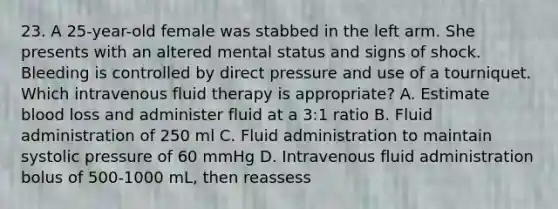 23. A 25-year-old female was stabbed in the left arm. She presents with an altered mental status and signs of shock. Bleeding is controlled by direct pressure and use of a tourniquet. Which intravenous fluid therapy is appropriate? A. Estimate blood loss and administer fluid at a 3:1 ratio B. Fluid administration of 250 ml C. Fluid administration to maintain systolic pressure of 60 mmHg D. Intravenous fluid administration bolus of 500-1000 mL, then reassess