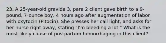 23. A 25-year-old gravida 3, para 2 client gave birth to a 9-pound, 7-ounce boy, 4 hours ago after augmentation of labor with oxytocin (Pitocin). She presses her call light, and asks for her nurse right away, stating "I'm bleeding a lot." What is the most likely cause of postpartum hemorrhaging in this client?