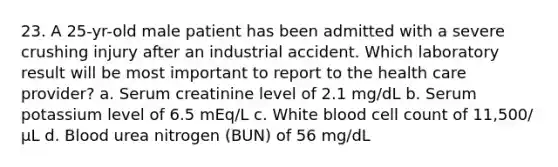 23. A 25-yr-old male patient has been admitted with a severe crushing injury after an industrial accident. Which laboratory result will be most important to report to the health care provider? a. Serum creatinine level of 2.1 mg/dL b. Serum potassium level of 6.5 mEq/L c. White blood cell count of 11,500/µL d. Blood urea nitrogen (BUN) of 56 mg/dL