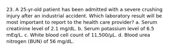 23. A 25-yr-old patient has been admitted with a severe crushing injury after an industrial accident. Which laboratory result will be most important to report to the health care provider? a. Serum creatinine level of 2.1 mg/dL. b. Serum potassium level of 6.5 mEq/L. c. White blood cell count of 11,500/µL. d. Blood urea nitrogen (BUN) of 56 mg/dL.