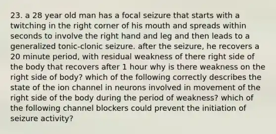 23. a 28 year old man has a focal seizure that starts with a twitching in the right corner of his mouth and spreads within seconds to involve the right hand and leg and then leads to a generalized tonic-clonic seizure. after the seizure, he recovers a 20 minute period, with residual weakness of there right side of the body that recovers after 1 hour why is there weakness on the right side of body? which of the following correctly describes the state of the ion channel in neurons involved in movement of the right side of the body during the period of weakness? which of the following channel blockers could prevent the initiation of seizure activity?