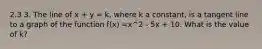 2.3 3. The line of x + y = k, where k a constant, is a tangent line to a graph of the function f(x) =x^2 - 5x + 10. What is the value of k?