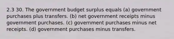 2.3 30. The government budget surplus equals (a) government purchases plus transfers. (b) net government receipts minus government purchases. (c) government purchases minus net receipts. (d) government purchases minus transfers.