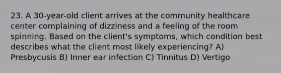 23. A 30-year-old client arrives at the community healthcare center complaining of dizziness and a feeling of the room spinning. Based on the client's symptoms, which condition best describes what the client most likely experiencing? A) Presbycusis B) Inner ear infection C) Tinnitus D) Vertigo