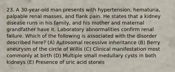 23. A 30-year-old man presents with hypertension, hematuria, palpable renal masses, and flank pain. He states that a kidney disease runs in his family, and his mother and maternal grandfather have it. Laboratory abnormalities confirm renal failure. Which of the following is associated with the disorder described here? (A) Autosomal recessive inheritance (B) Berry aneurysm of the circle of Willis (C) Clinical manifestation most commonly at birth (D) Multiple small medullary cysts in both kidneys (E) Presence of uric acid stones