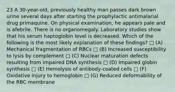 23 A 30-year-old, previously healthy man passes dark brown urine several days after starting the prophylactic antimalarial drug primaquine. On physical examination, he appears pale and is afebrile. There is no organomegaly. Laboratory studies show that his serum haptoglobin level is decreased. Which of the following is the most likely explanation of these findings? □ (A) Mechanical fragmentation of RBCs □ (B) Increased susceptibility to lysis by complement □ (C) Nuclear maturation defects resulting from impaired DNA synthesis □ (D) Impaired globin synthesis □ (E) Hemolysis of antibody-coated cells □ (F) Oxidative injury to hemoglobin □ (G) Reduced deformability of the RBC membrane