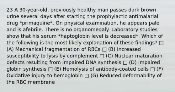 23 A 30-year-old, previously healthy man passes dark brown urine several days after starting the prophylactic antimalarial drug *primaquine*. On physical examination, he appears pale and is afebrile. There is no organomegaly. Laboratory studies show that his serum *haptoglobin level is decreased*. Which of the following is the most likely explanation of these findings? □ (A) Mechanical fragmentation of RBCs □ (B) Increased susceptibility to lysis by complement □ (C) Nuclear maturation defects resulting from impaired DNA synthesis □ (D) Impaired globin synthesis □ (E) Hemolysis of antibody-coated cells □ (F) Oxidative injury to hemoglobin □ (G) Reduced deformability of the RBC membrane