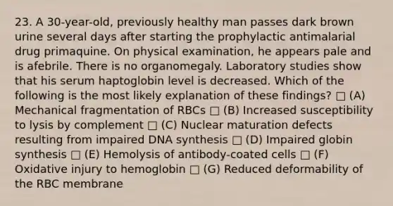 23. A 30-year-old, previously healthy man passes dark brown urine several days after starting the prophylactic antimalarial drug primaquine. On physical examination, he appears pale and is afebrile. There is no organomegaly. Laboratory studies show that his serum haptoglobin level is decreased. Which of the following is the most likely explanation of these findings? □ (A) Mechanical fragmentation of RBCs □ (B) Increased susceptibility to lysis by complement □ (C) Nuclear maturation defects resulting from impaired DNA synthesis □ (D) Impaired globin synthesis □ (E) Hemolysis of antibody-coated cells □ (F) Oxidative injury to hemoglobin □ (G) Reduced deformability of the RBC membrane