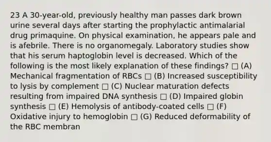 23 A 30-year-old, previously healthy man passes dark brown urine several days after starting the prophylactic antimalarial drug primaquine. On physical examination, he appears pale and is afebrile. There is no organomegaly. Laboratory studies show that his serum haptoglobin level is decreased. Which of the following is the most likely explanation of these findings? □ (A) Mechanical fragmentation of RBCs □ (B) Increased susceptibility to lysis by complement □ (C) Nuclear maturation defects resulting from impaired DNA synthesis □ (D) Impaired globin synthesis □ (E) Hemolysis of antibody-coated cells □ (F) Oxidative injury to hemoglobin □ (G) Reduced deformability of the RBC membran