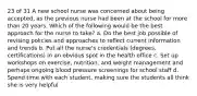 23 of 31 A new school nurse was concerned about being accepted, as the previous nurse had been at the school for more than 20 years. Which of the following would be the best approach for the nurse to take? a. Do the best job possible of revising policies and approaches to reflect current information and trends b. Put all the nurse's credentials (degrees, certifications) in an obvious spot in the health office c. Set up workshops on exercise, nutrition, and weight management and perhaps ongoing blood pressure screenings for school staff d. Spend time with each student, making sure the students all think she is very helpful