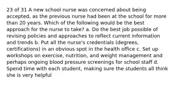 23 of 31 A new school nurse was concerned about being accepted, as the previous nurse had been at the school for more than 20 years. Which of the following would be the best approach for the nurse to take? a. Do the best job possible of revising policies and approaches to reflect current information and trends b. Put all the nurse's credentials (degrees, certifications) in an obvious spot in the health office c. Set up workshops on exercise, nutrition, and weight management and perhaps ongoing blood pressure screenings for school staff d. Spend time with each student, making sure the students all think she is very helpful