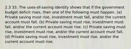 2.3 33. The uses-of-saving identity shows that if the government budget deficit rises, then one of the following must happen. (a) Private saving must rise, investment must fall, and/or the current account must fall. (b) Private saving must rise, investment must fall, and/or the current account must rise. (c) Private saving must rise, investment must rise, and/or the current account must fall. (d) Private saving must rise, investment must rise, and/or the current account must rise.