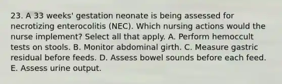 23. A 33 weeks' gestation neonate is being assessed for necrotizing enterocolitis (NEC). Which nursing actions would the nurse implement? Select all that apply. A. Perform hemoccult tests on stools. B. Monitor abdominal girth. C. Measure gastric residual before feeds. D. Assess bowel sounds before each feed. E. Assess urine output.