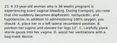 23. A 33-year-old woman who is 36 weeks pregnant is experiencing scant vaginal bleeding. During transport, you note that she suddenly becomes diaphoretic, tachycardic, and hypotensive. In addition to administering 100% oxygen, you should: A. place her in a left lateral recumbent position. B. position her supine and elevate her legs 12″. C. carefully place sterile gauze into her vagina. D. assist her ventilations with a bag-mask device.