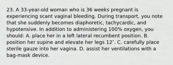 23. A 33-year-old woman who is 36 weeks pregnant is experiencing scant vaginal bleeding. During transport, you note that she suddenly becomes diaphoretic, tachycardic, and hypotensive. In addition to administering 100% oxygen, you should: A. place her in a left lateral recumbent position. B. position her supine and elevate her legs 12″. C. carefully place sterile gauze into her vagina. D. assist her ventilations with a bag-mask device.