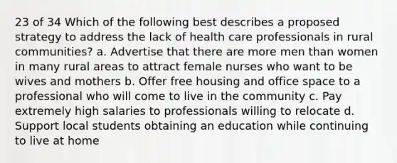 23 of 34 Which of the following best describes a proposed strategy to address the lack of health care professionals in rural communities? a. Advertise that there are more men than women in many rural areas to attract female nurses who want to be wives and mothers b. Offer free housing and office space to a professional who will come to live in the community c. Pay extremely high salaries to professionals willing to relocate d. Support local students obtaining an education while continuing to live at home