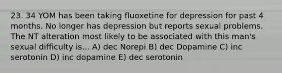 23. 34 YOM has been taking fluoxetine for depression for past 4 months. No longer has depression but reports sexual problems. The NT alteration most likely to be associated with this man's sexual difficulty is... A) dec Norepi B) dec Dopamine C) inc serotonin D) inc dopamine E) dec serotonin