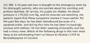 23) 388. A 19-year-old man is brought to the emergency room by his distraught parents, who are worried about his vomiting and profuse diarrhea. On arrival, his pupils are dilated, his blood pressure is 175/105 mm Hg, and his muscles are twitching. His parents report that these symptoms started 2 hours earlier. For the past few days he has been homebound because of a sprained ankle, and during this time he has been increasingly anxious and restless. He has been yawning incessantly and has had a runny nose. Which of the following drugs is this man most likely to be withdrawing from? a) Heroin b) Alcohol c) PCP d) Benzodiazepine e) Cocaine