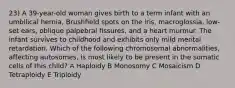 23) A 39-year-old woman gives birth to a term infant with an umbilical hernia, Brushﬁeld spots on the iris, macroglossia, low-set ears, oblique palpebral ﬁssures, and a heart murmur. The infant survives to childhood and exhibits only mild mental retardation. Which of the following chromosomal abnormalities, affecting autosomes, is most likely to be present in the somatic cells of this child? A Haploidy B Monosomy C Mosaicism D Tetraploidy E Triploidy