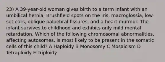 23) A 39-year-old woman gives birth to a term infant with an umbilical hernia, Brushﬁeld spots on the iris, macroglossia, low-set ears, oblique palpebral ﬁssures, and a heart murmur. The infant survives to childhood and exhibits only mild mental retardation. Which of the following chromosomal abnormalities, affecting autosomes, is most likely to be present in the somatic cells of this child? A Haploidy B Monosomy C Mosaicism D Tetraploidy E Triploidy