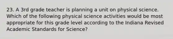 23. A 3rd grade teacher is planning a unit on physical science. Which of the following physical science activities would be most appropriate for this grade level according to the Indiana Revised Academic Standards for Science?