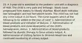 23. A 3-year-old is admitted to the pediatric unit with a diagnosis of HUS. The child is very pale and lethargic. Stools have progressed from watery to bloody diarrhea. Blood work indicates low hemoglobin and low hematocrit levels. The child has not had any urine output in 24 hours. The nurse expects which of the following to be added to the plan of care? 1. Administration of blood products and initiation of dialysis. 2. Administration of blood products and close observation of the child's hemodynamic status. 3. Administration of blood products followed by diuretic therapy to force urinary output. 4. Administration of clotting factors to diminish blood loss and continued monitoring of urinary output.