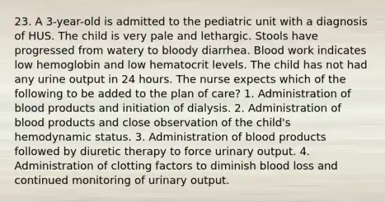 23. A 3-year-old is admitted to the pediatric unit with a diagnosis of HUS. The child is very pale and lethargic. Stools have progressed from watery to bloody diarrhea. Blood work indicates low hemoglobin and low hematocrit levels. The child has not had any urine output in 24 hours. The nurse expects which of the following to be added to the plan of care? 1. Administration of blood products and initiation of dialysis. 2. Administration of blood products and close observation of the child's hemodynamic status. 3. Administration of blood products followed by diuretic therapy to force urinary output. 4. Administration of clotting factors to diminish blood loss and continued monitoring of urinary output.