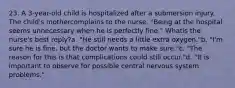 23. A 3-year-old child is hospitalized after a submersion injury. The child's mothercomplains to the nurse, "Being at the hospital seems unnecessary when he is perfectly fine." Whatis the nurse's best reply?a. "He still needs a little extra oxygen."b. "I'm sure he is fine, but the doctor wants to make sure."c. "The reason for this is that complications could still occur."d. "It is important to observe for possible central nervous system problems."