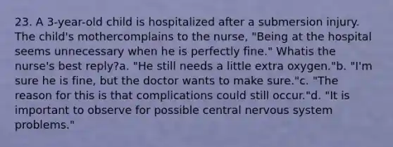 23. A 3-year-old child is hospitalized after a submersion injury. The child's mothercomplains to the nurse, "Being at the hospital seems unnecessary when he is perfectly fine." Whatis the nurse's best reply?a. "He still needs a little extra oxygen."b. "I'm sure he is fine, but the doctor wants to make sure."c. "The reason for this is that complications could still occur."d. "It is important to observe for possible central <a href='https://www.questionai.com/knowledge/kThdVqrsqy-nervous-system' class='anchor-knowledge'>nervous system</a> problems."