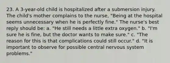 23. A 3-year-old child is hospitalized after a submersion injury. The child's mother complains to the nurse, "Being at the hospital seems unnecessary when he is perfectly fine." The nurse's best reply should be: a. "He still needs a little extra oxygen." b. "I'm sure he is fine, but the doctor wants to make sure." c. "The reason for this is that complications could still occur." d. "It is important to observe for possible central nervous system problems."