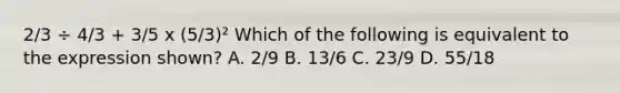 2/3 ÷ 4/3 + 3/5 x (5/3)² Which of the following is equivalent to the expression shown? A. 2/9 B. 13/6 C. 23/9 D. 55/18