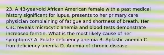 23. A 43-year-old African American female with a past medical history significant for lupus, presents to her primary care physician complaining of fatigue and shortness of breath. Her CBC reveals microcytic anemia and blood tests demonstrate increased ferritin. What is the most likely cause of her symptoms? A. Folate deficiency anemia B. Aplastic anemia C. Iron deficiency anemia D. Anemia of chronic disease.