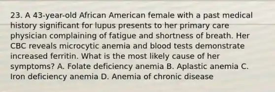 23. A 43-year-old African American female with a past medical history significant for lupus presents to her primary care physician complaining of fatigue and shortness of breath. Her CBC reveals microcytic anemia and blood tests demonstrate increased ferritin. What is the most likely cause of her symptoms? A. Folate deficiency anemia B. Aplastic anemia C. Iron deficiency anemia D. Anemia of chronic disease