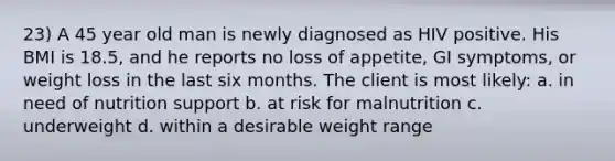 23) A 45 year old man is newly diagnosed as HIV positive. His BMI is 18.5, and he reports no loss of appetite, GI symptoms, or weight loss in the last six months. The client is most likely: a. in need of nutrition support b. at risk for malnutrition c. underweight d. within a desirable weight range