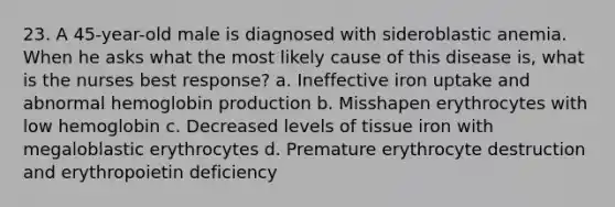 23. A 45-year-old male is diagnosed with sideroblastic anemia. When he asks what the most likely cause of this disease is, what is the nurses best response? a. Ineffective iron uptake and abnormal hemoglobin production b. Misshapen erythrocytes with low hemoglobin c. Decreased levels of tissue iron with megaloblastic erythrocytes d. Premature erythrocyte destruction and erythropoietin deficiency