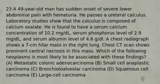 23 A 49-year-old man has sudden onset of severe lower abdominal pain with hematuria. He passes a ureteral calculus. Laboratory studies show that the calculus is composed of calcium oxalate. He is found to have a serum calcium concentration of 10.2 mg/dL, serum phosphorus level of 2.9 mg/dL, and serum albumin level of 4.6 g/dl. A chest radiograph shows a 7-cm hilar mass in the right lung. Chest CT scan shows proninent central necrosis in this mass. Which of the following neoplasms is most likely to be associated with these findings? (A) Metastatic colonic adenocarcinoma (B) Small cell anaplastic carcinoma (C) Bronchioloalveolar carcinoma (D) Squamous cell carcinoma (E) Large-cell carcinoma