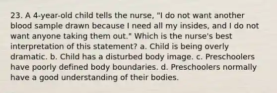 23. A 4-year-old child tells the nurse, "I do not want another blood sample drawn because I need all my insides, and I do not want anyone taking them out." Which is the nurse's best interpretation of this statement? a. Child is being overly dramatic. b. Child has a disturbed body image. c. Preschoolers have poorly defined body boundaries. d. Preschoolers normally have a good understanding of their bodies.