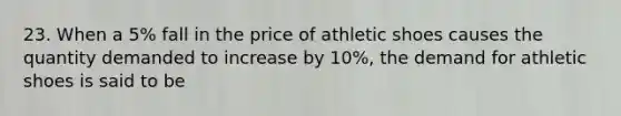 23. When a 5% fall in the price of athletic shoes causes the quantity demanded to increase by 10%, the demand for athletic shoes is said to be