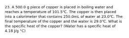 23. A 500.0 g piece of copper is placed in boiling water and reaches a temperature of 101.5℃. The copper is then placed into a calorimeter that contains 250.0mL of water at 23.0℃. The final temperature of the copper and the water is 29.0℃. What is the specific heat of the copper? (Water has a specific heat of 4.18 J/g °C)