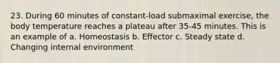 23. During 60 minutes of constant-load submaximal exercise, the body temperature reaches a plateau after 35-45 minutes. This is an example of a. Homeostasis b. Effector c. Steady state d. Changing internal environment