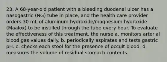 23. A 68-year-old patient with a bleeding duodenal ulcer has a nasogastric (NG) tube in place, and the health care provider orders 30 mL of aluminum hydroxide/magnesium hydroxide (Maalox) to be instilled through the tube every hour. To evaluate the effectiveness of this treatment, the nurse a. monitors arterial blood gas values daily. b. periodically aspirates and tests gastric pH. c. checks each stool for the presence of occult blood. d. measures the volume of residual stomach contents.