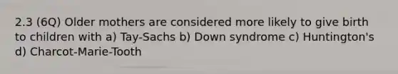 2.3 (6Q) Older mothers are considered more likely to give birth to children with a) Tay-Sachs b) Down syndrome c) Huntington's d) Charcot-Marie-Tooth