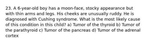 23. A 6-year-old boy has a moon-face, stocky appearance but with thin arms and legs. His cheeks are unusually ruddy. He is diagnosed with Cushing syndrome. What is the most likely cause of this condition in this child? a) Tumor of the thyroid b) Tumor of the parathyroid c) Tumor of the pancreas d) Tumor of the adrenal cortex