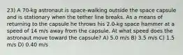 23) A 70-kg astronaut is space-walking outside the space capsule and is stationary when the tether line breaks. As a means of returning to the capsule he throws his 2.0-kg space hammer at a speed of 14 m/s away from the capsule. At what speed does the astronaut move toward the capsule? A) 5.0 m/s B) 3.5 m/s C) 1.5 m/s D) 0.40 m/s